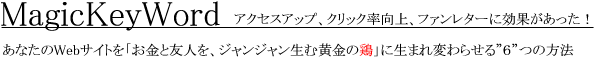 あなたのWebサイトを、「お金と友人を、ジャンジャン生む黄金の鶏」に生まれ変わらせる「6つ」の方法
アクセスアップ、クリック率向上、ファンレターに効果があった!MagicKeyWord